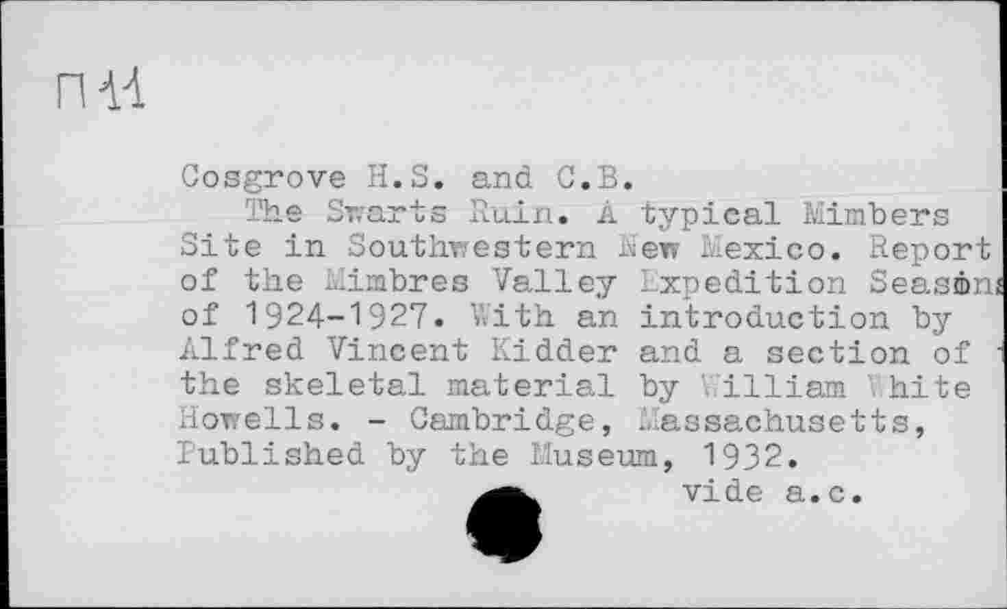 ﻿ПН
Cosgrove H.S. and C.B.
The Swarts Ruin. A typical Mimbers Site in Southwestern New Mexico. Report of the Mimbres Valley ixpedition Seasén of 1924-1927. With an introduction by Alfred Vincent Kidder and a section of the skeletal material by William Vhite Howells. - Cambridge, Massachusetts, Published by the Museum, 1932.
vide a.c.